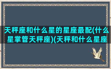 天秤座和什么星的星座最配(什么星掌管天秤座)(天秤和什么星座比较合适)