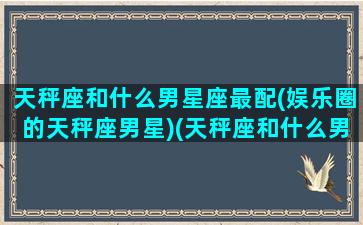 天秤座和什么男星座最配(娱乐圈的天秤座男星)(天秤座和什么男明星最配)