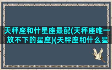 天秤座和什星座最配(天秤座唯一放不下的星座)(天秤座和什么星座配对最好)