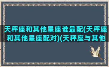 天秤座和其他星座谁最配(天秤座和其他星座配对)(天秤座与其他星座)