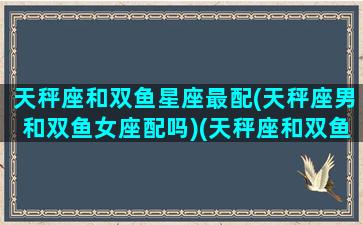 天秤座和双鱼星座最配(天秤座男和双鱼女座配吗)(天秤座和双鱼男合适吗)