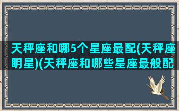 天秤座和哪5个星座最配(天秤座眀星)(天秤座和哪些星座最般配)