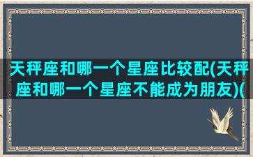 天秤座和哪一个星座比较配(天秤座和哪一个星座不能成为朋友)(天秤和哪个星座配对)