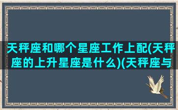 天秤座和哪个星座工作上配(天秤座的上升星座是什么)(天秤座与什么星座好)