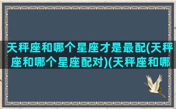 天秤座和哪个星座才是最配(天秤座和哪个星座配对)(天秤座和哪个星座配对最好)