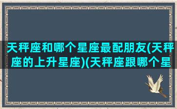 天秤座和哪个星座最配朋友(天秤座的上升星座)(天秤座跟哪个星座最搭配)