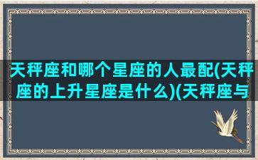 天秤座和哪个星座的人最配(天秤座的上升星座是什么)(天秤座与什么星座更配)