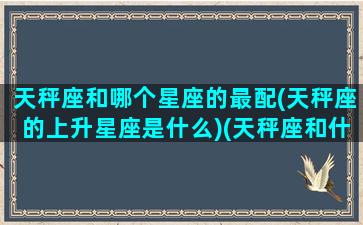 天秤座和哪个星座的最配(天秤座的上升星座是什么)(天秤座和什么星座天生一对)