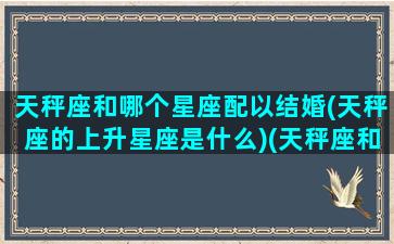 天秤座和哪个星座配以结婚(天秤座的上升星座是什么)(天秤座和什么星座最配做夫妻排名)