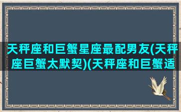 天秤座和巨蟹星座最配男友(天秤座巨蟹太默契)(天秤座和巨蟹适合在一起吗)