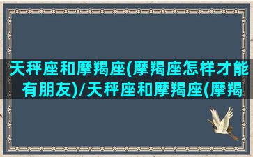 天秤座和摩羯座(摩羯座怎样才能有朋友)/天秤座和摩羯座(摩羯座怎样才能有朋友)-我的网站