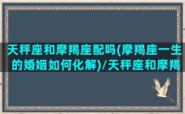 天秤座和摩羯座配吗(摩羯座一生的婚姻如何化解)/天秤座和摩羯座配吗(摩羯座一生的婚姻如何化解)-我的网站