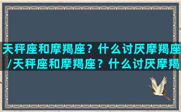 天秤座和摩羯座？什么讨厌摩羯座/天秤座和摩羯座？什么讨厌摩羯座-我的网站