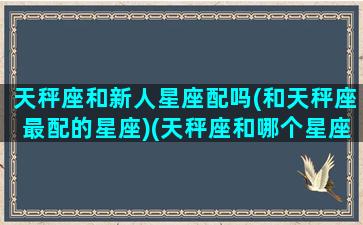 天秤座和新人星座配吗(和天秤座最配的星座)(天秤座和哪个星座最有缘分)