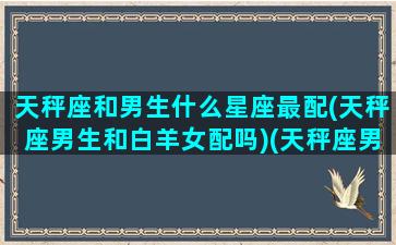 天秤座和男生什么星座最配(天秤座男生和白羊女配吗)(天秤座男生跟哪个星座女生最配)