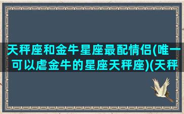 天秤座和金牛星座最配情侣(唯一可以虐金牛的星座天秤座)(天秤座和金牛最配对)