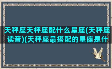 天秤座天枰座配什么星座(天秤座读音)(天秤座最搭配的星座是什么座)