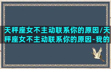 天秤座女不主动联系你的原因/天秤座女不主动联系你的原因-我的网站