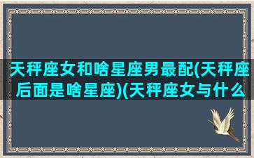 天秤座女和啥星座男最配(天秤座后面是啥星座)(天秤座女与什么座男最配)