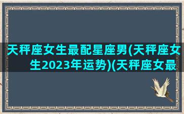 天秤座女生最配星座男(天秤座女生2023年运势)(天秤座女最佳配对)