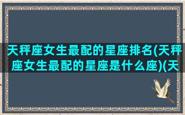 天秤座女生最配的星座排名(天秤座女生最配的星座是什么座)(天秤座女生最匹配的星座)