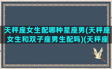 天秤座女生配哪种星座男(天秤座女生和双子座男生配吗)(天秤座的女生和双子座的男生配吗)