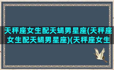 天秤座女生配天蝎男星座(天秤座女生配天蝎男星座)(天秤座女生和天蝎座男生配对指数)