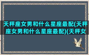 天秤座女男和什么星座最配(天秤座女男和什么星座最配)(天秤女与十二星座男)