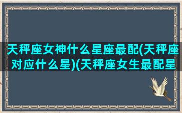 天秤座女神什么星座最配(天秤座对应什么星)(天秤座女生最配星座配对)