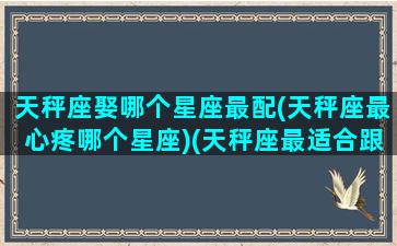 天秤座娶哪个星座最配(天秤座最心疼哪个星座)(天秤座最适合跟谁结婚)