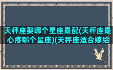 天秤座娶哪个星座最配(天秤座最心疼哪个星座)(天秤座适合嫁给哪个明星老公)