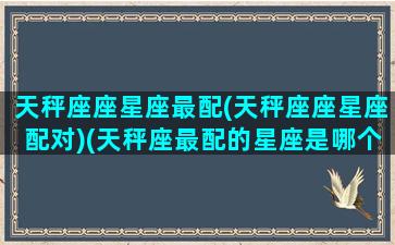 天秤座座星座最配(天秤座座星座配对)(天秤座最配的星座是哪个星座)