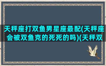 天秤座打双鱼男星座最配(天秤座会被双鱼克的死死的吗)(天秤双鱼配不配)