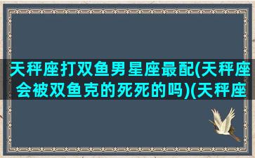 天秤座打双鱼男星座最配(天秤座会被双鱼克的死死的吗)(天秤座被双鱼座克是什么意思)