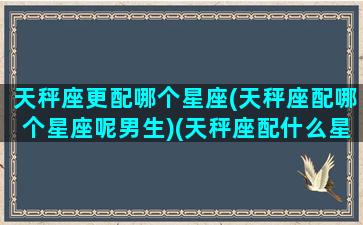 天秤座更配哪个星座(天秤座配哪个星座呢男生)(天秤座配什么星座的男生)