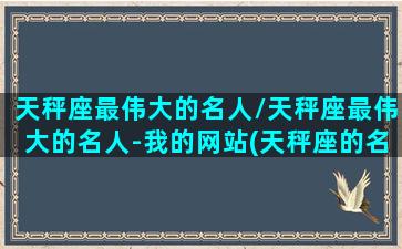 天秤座最伟大的名人/天秤座最伟大的名人-我的网站(天秤座的名人或伟人有哪些)