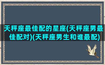 天秤座最佳配的星座(天秤座男最佳配对)(天秤座男生和谁最配)