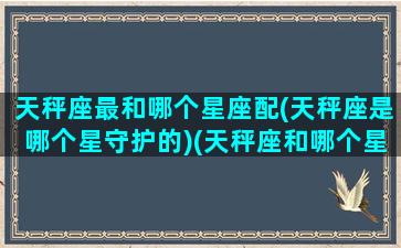 天秤座最和哪个星座配(天秤座是哪个星守护的)(天秤座和哪个星座般配度最高)