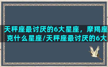 天秤座最讨厌的6大星座，摩羯座克什么星座/天秤座最讨厌的6大星座，摩羯座克什么星座-我的网站