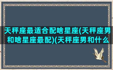 天秤座最适合配啥星座(天秤座男和啥星座最配)(天秤座男和什么星座最配做夫妻)