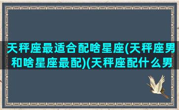 天秤座最适合配啥星座(天秤座男和啥星座最配)(天秤座配什么男生合适)