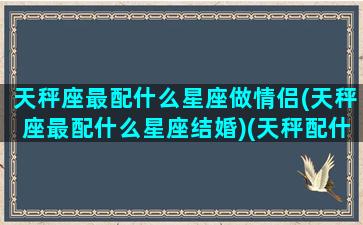 天秤座最配什么星座做情侣(天秤座最配什么星座结婚)(天秤配什么星座恋爱)