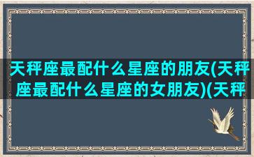 天秤座最配什么星座的朋友(天秤座最配什么星座的女朋友)(天秤座最配什么男明星)