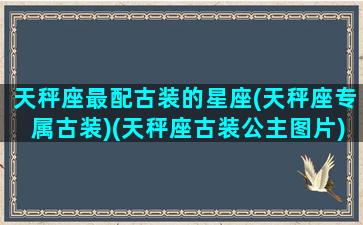 天秤座最配古装的星座(天秤座专属古装)(天秤座古装公主图片)