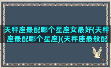天秤座最配哪个星座女最好(天秤座最配哪个星座)(天秤座最般配的是哪个星座)