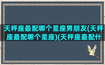 天秤座最配哪个星座男朋友(天秤座最配哪个星座)(天秤座最配什么座的男生)