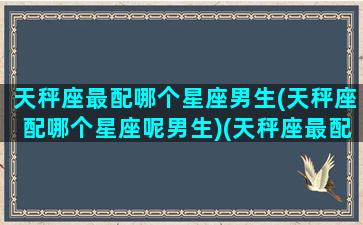 天秤座最配哪个星座男生(天秤座配哪个星座呢男生)(天秤座最配什么星座的男生)