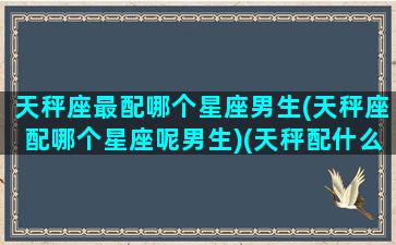 天秤座最配哪个星座男生(天秤座配哪个星座呢男生)(天秤配什么星座男)