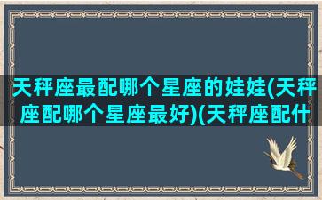 天秤座最配哪个星座的娃娃(天秤座配哪个星座最好)(天秤座配什么星座女生)
