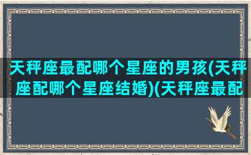 天秤座最配哪个星座的男孩(天秤座配哪个星座结婚)(天秤座最配什么星座的男生)